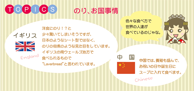 TOPICS のり、お国事情 イギリス England 洋食にのり!?と少々驚いてしまいそうですが、日本のようなシート型ではなく、のりの佃煮のような見た目をしています。イギリスの南ウェールズ地方で食べられるもので“Laverbread”と言われています。色々な食べ方で世界の人達が食べているんのじゃな。中国 中国では、養殖も盛んで、お祝いの日や誕生日にスープに入れて食べます。Chinese